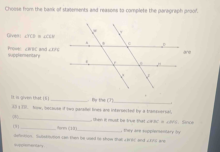 Choose from the bank of statements and reasons to complete the paragraph proof. 
Given: ∠ YCD≌ ∠ CGH
Prove: ∠ WBC and ∠ XFG
e 
supplementary 
It is given that (6) _、 By the (7)_ 
,
overline ADparallel overline EH. Now, because if two parallel lines are intersected by a transversal, 
(8)_ , then it must be true that ∠ WBC≌ ∠ BFG 、 Since 
(9)_ form (10)_ , they are supplementary by 
definition. Substitution can then be used to show that ∠ WBC and ∠ XFG are 
supplementary.