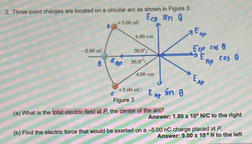 Three-point charges are located on a circular arc as shown in Figure 3.
E_cp sin θ
4 +3.00nC
4.00 cm E_ep
-? OOnC 30.0° Eep cos θ
B E 30.0°
6p
E_HPcos θ
4.00 cm E_AP
+3,00nC
C E_n? sin θ
Figure 3 
(a) What is the total electric field at P, the center of the arc? 
Answer: 1.80* 10^4N/C to the right 
(b) Find the electric force that would be exerted on a -5.00 nC charge placed at P. 
Answer: 9.00* 10^(-5) N to the left