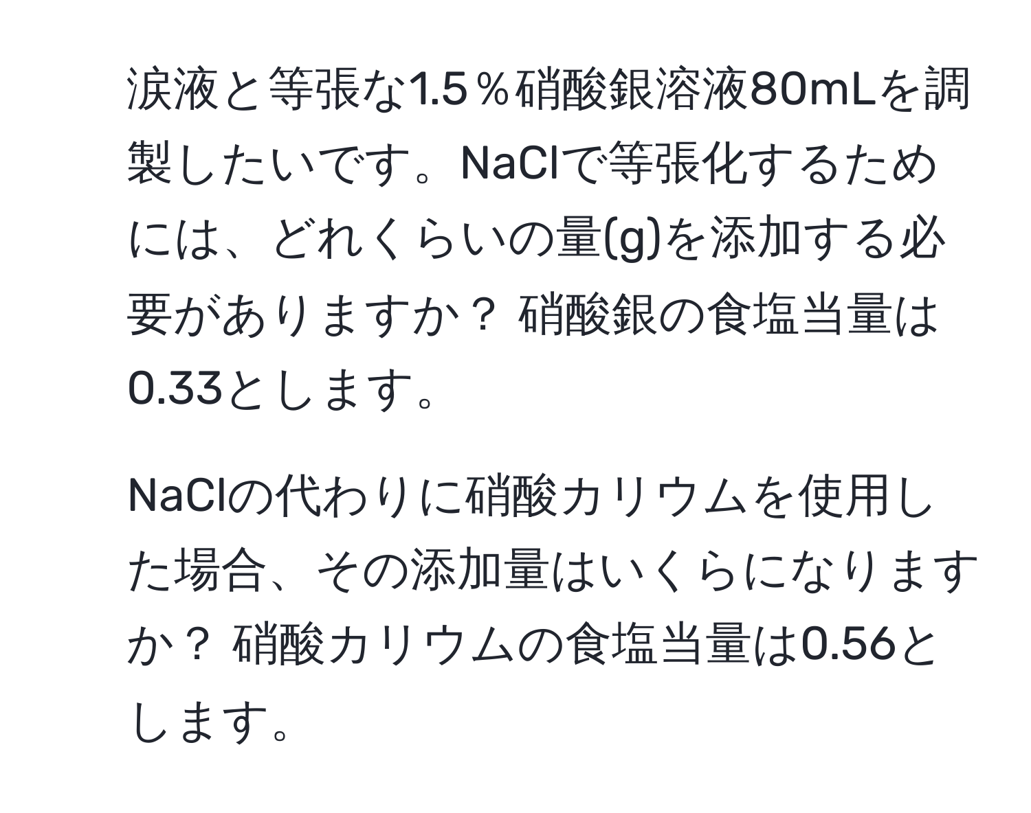 涙液と等張な1.5％硝酸銀溶液80mLを調製したいです。NaClで等張化するためには、どれくらいの量(g)を添加する必要がありますか？ 硝酸銀の食塩当量は0.33とします。

2. NaClの代わりに硝酸カリウムを使用した場合、その添加量はいくらになりますか？ 硝酸カリウムの食塩当量は0.56とします。