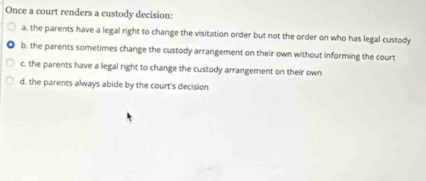 Once a court renders a custody decision:
a. the parents have a legal right to change the visitation order but not the order on who has legal custody
b, the parents sometimes change the custody arrangement on their own without informing the court
c. the parents have a legal right to change the custody arrangement on their own
d. the parents always abide by the court's decision