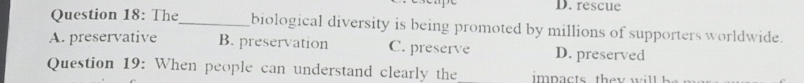 rescue
Question 18: The_ biological diversity is being promoted by millions of supporters worldwide.
A. preservative B. preservation C. preserve D. preserved
Question 19: When people can understand clearly the