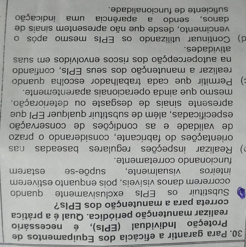 Para garantir a eficácia dos Equipamentos de
Proteção Individual (EPIs), é necessário
realizar manutenção periódica. Qual é a prática
correta para a manutenção dos EPIs?
Substituir os EPIs exclusivamente quando
ocorrerem danos visíveis, pois enquanto estiverem
inteiros visualmente, supõe-se estarem
funcionando corretamente.
o) Realizar inspeções regulares baseadas nas
orientações do fabricante, considerando o prazo
de validade e as condições de conservação
especificadas, além de substituir qualquer EPI que
apresente sinais de desgaste ou deterioração,
mesmo que ainda operacionais aparentemente.
c) Permitir que cada trabalhador escolha quando
realizar a manutenção dos seus EPIs, confiando
na autopercepção dos riscos envolvidos em suas
atividades.
d) Continuar utilizando os EPIs mesmo após o
vencimento, desde que não apresentem sinais de
danos, sendo a aparência uma indicação
suficiente de funcionalidade.