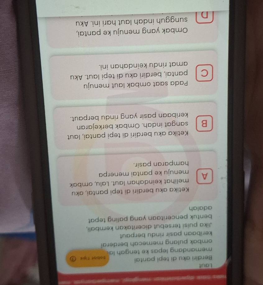 iadera f elee a gen te e rne a , ap e t 
Laut
Berdiri aku di tepi pantai Sobat tips ③
memandang lepas ke tengah la
ombak pulang memecah berderai
keribaan pasir rindu berpaut
Jika puisi tersebut diceritakan kembali,
bentuk penceritaan yang paling tepat
adalah
Ketika aku berdiri di tepi pantai, aku
melihat keindahan laut. Lalu, ombak
A menuju ke pantai menerpa
hamparan pasir.
Ketika aku berdiri di tepi pantai, laut
B . sangat indah. Ombak berkejaran
keribaan pasir yang rindu berpaut.
Pada saat ombak laut menuju
C pantai, berdiri aku di tepi laut. Aku
amat rindu keindahan ini.
Ombak yang menuju ke pantai,
D sungguh indah laut hari ini. Aku