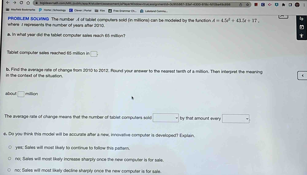 0 ☆
Mayfield Bookmarks Home | Schoology Clever | Portal Film Free Grammar Ch... Lakeland Commu...
PROBLEM SOLVING The number A of tablet computers sold (in millions) can be modeled by the function A=4.5t^2+43.5t+17, 
where represents the number of years after 2010.
a. In what year did the tablet computer sales reach 65 million?
Tablet computer sales reached 65 million in □. 
b. Find the average rate of change from 2010 to 2012. Round your answer to the nearest tenth of a million. Then interpret the meaning
in the context of the situation. <
about  □ n illion
The average rate of change means that the number of tablet computers sold □ by that amount every □. 
c. Do you think this model will be accurate after a new, innovative computer is developed? Explain.
yes; Sales will most likely to continue to follow this pattern.
no; Sales will most likely increase sharply once the new computer is for sale.
no; Sales will most likely decline sharply once the new computer is for sale.