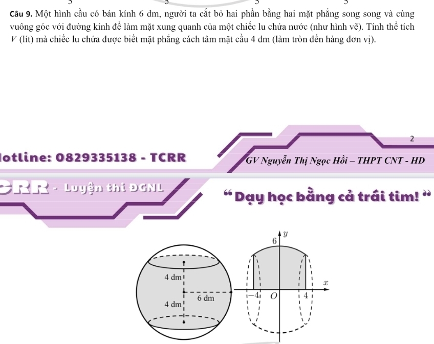 Một hình cầu có bán kính 6 dm, người ta cắt bỏ hai phần bằng hai mặt phẳng song song và cùng 
vuông góc với đường kính để làm mặt xung quanh của một chiếc lu chứa nước (như hình vẽ). Tính thể tích 
V (lít) mà chiếc lu chứa được biết mặt phẳng cách tâm mặt cầu 4 dm (làm tròn đến hàng đơn vị). 
2 
otline: 0829335138 - TCRR GV Nguyễn Thị Ngọc Hồi - THPT CNT - HD 
CRR - Luyện thi ĐGNL 
“ Dạy học bằng cả trái tim! ”