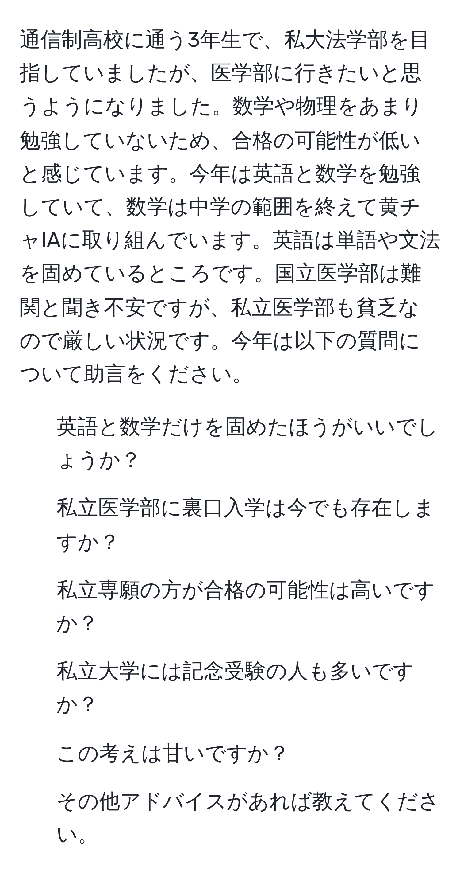 通信制高校に通う3年生で、私大法学部を目指していましたが、医学部に行きたいと思うようになりました。数学や物理をあまり勉強していないため、合格の可能性が低いと感じています。今年は英語と数学を勉強していて、数学は中学の範囲を終えて黄チャIAに取り組んでいます。英語は単語や文法を固めているところです。国立医学部は難関と聞き不安ですが、私立医学部も貧乏なので厳しい状況です。今年は以下の質問について助言をください。  
1) 英語と数学だけを固めたほうがいいでしょうか？  
2) 私立医学部に裏口入学は今でも存在しますか？  
3) 私立専願の方が合格の可能性は高いですか？  
4) 私立大学には記念受験の人も多いですか？  
5) この考えは甘いですか？  
6) その他アドバイスがあれば教えてください。