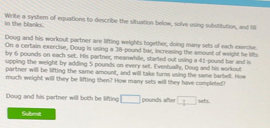 Write a system of equations to describe the situation below, solve using substitution, and fill 
in the blanks. 
Doug and his workout partner are lifting weights together, doing many sets of each exercise. 
On a certain exercise, Doug is using a 38-pound bar, increasing the amount of weight he lifts 
by 6 pounds on each set. His partner, meanwhile, started out using a 41-pound bar and is 
upping the weight by adding 5 pounds on every set. Eventually, Doug and his workout 
partner will be lifting the same amount, and will take turns using the same barbell. How 
much weight will they be lifting then? How many sets will they have completed? 
Doug and his partner will both be lifting pounds after sets. 
Submit