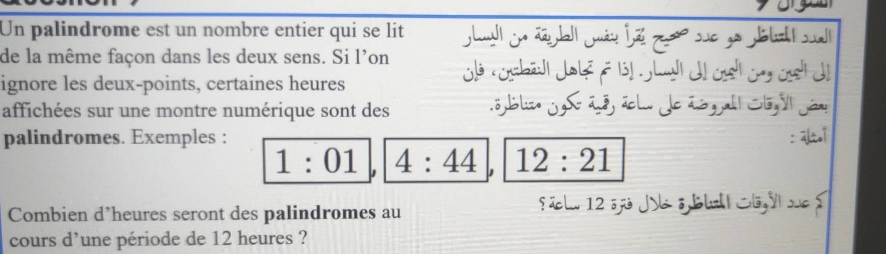 Un palindrome est un nombre entier qui se lit 
de la même façon dans les deux sens. Si l'on 
ignore les deux-points, certaines heures 
ob romball Jaké F 131 Lal J o' oo o! d 
affichées sur une montre numérique sont des 
.ö Bln j S ä8, äch. de 2sgall S, 11 jàm 
palindromes. Exemples : :i
1:01 4:44 12:21
Combien d’heures seront des palindromes au 
 ächu 12 ōjö J ōßbal| Sb, V sue S 
cours d’une période de 12 heures ?