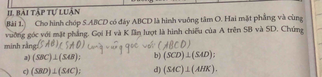 bài tập tự luận 
Bài 1. Cho hình chóp S. ABCD có đáy ABCD là hình vuông tâm O. Hai mặt phẳng và cùng 
vuồng góc với mặt phẳng. Gọi H và K lần lượt là hình chiếu của A trên SB và SD. Chứng 
minh rằng: 
a) (SBC)⊥ (SAB)
b) (SCD)⊥ (SAD) : 
c) (SBD)⊥ (SAC); d) (SAC)⊥ (AHK).