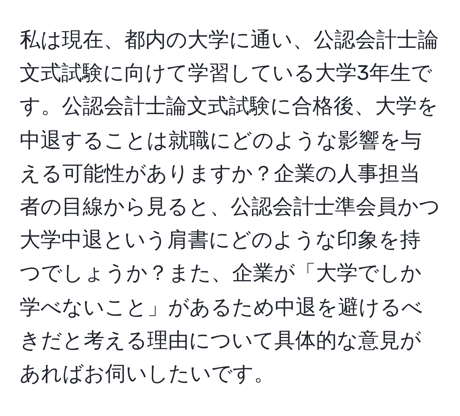 私は現在、都内の大学に通い、公認会計士論文式試験に向けて学習している大学3年生です。公認会計士論文式試験に合格後、大学を中退することは就職にどのような影響を与える可能性がありますか？企業の人事担当者の目線から見ると、公認会計士準会員かつ大学中退という肩書にどのような印象を持つでしょうか？また、企業が「大学でしか学べないこと」があるため中退を避けるべきだと考える理由について具体的な意見があればお伺いしたいです。