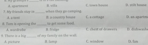 My gramupa s_
A. apartment B. villa C. town house D. stilt house
7. My friends stay in _when they go camping.
A. a tent B. a country house C. a cottage D. an apartm
8. Tom is opening the_ to get some food.
A. wardrobe B. fridge C. chest of drawers D. dishwash
9. There is a big _of my family on the wall.
A. picture B. lamp C. window D. fan