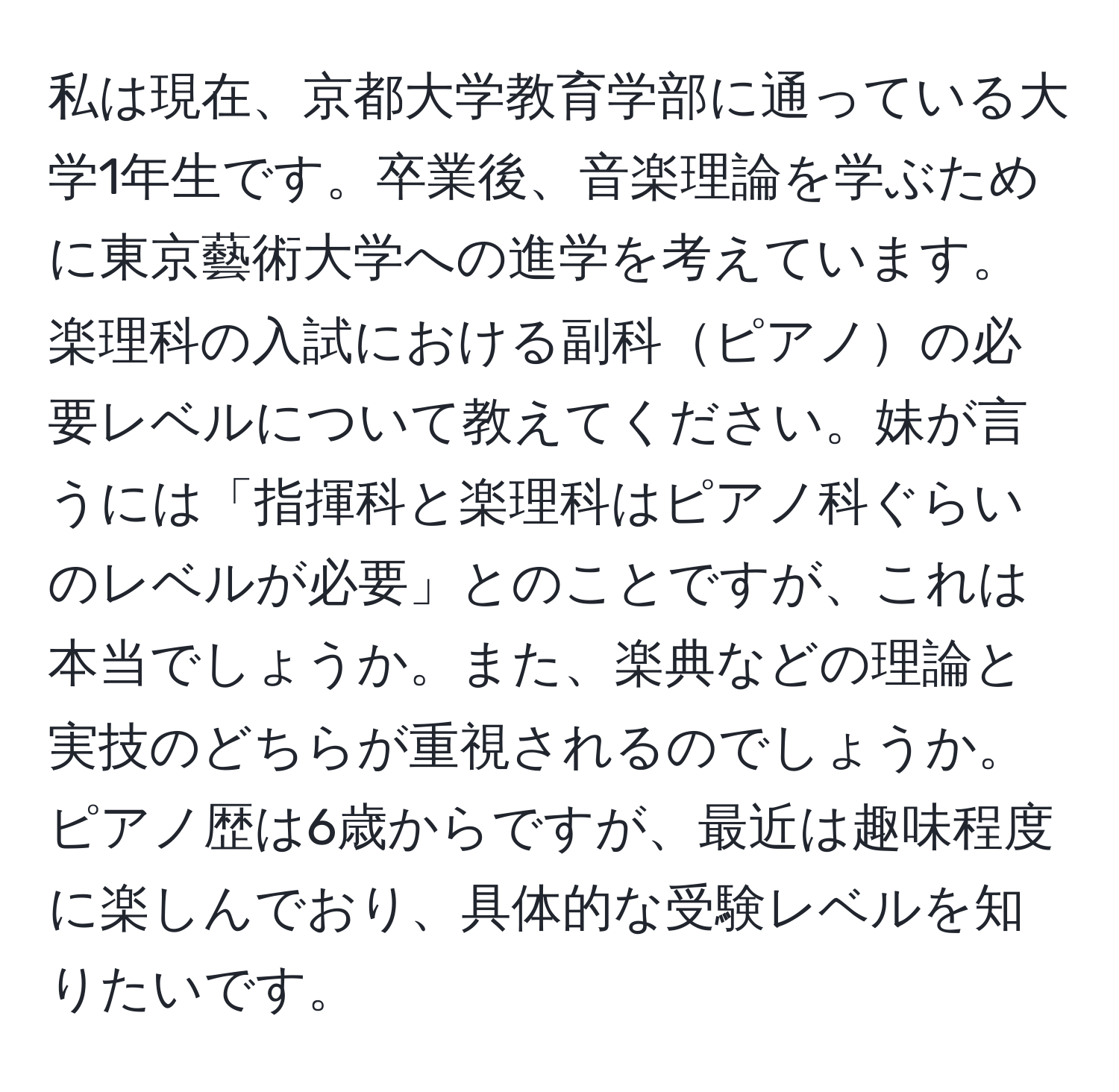 私は現在、京都大学教育学部に通っている大学1年生です。卒業後、音楽理論を学ぶために東京藝術大学への進学を考えています。楽理科の入試における副科ピアノの必要レベルについて教えてください。妹が言うには「指揮科と楽理科はピアノ科ぐらいのレベルが必要」とのことですが、これは本当でしょうか。また、楽典などの理論と実技のどちらが重視されるのでしょうか。ピアノ歴は6歳からですが、最近は趣味程度に楽しんでおり、具体的な受験レベルを知りたいです。