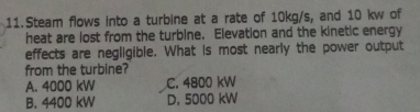 Steam flows into a turbine at a rate of 10kg/s, and 10 kw of
heat are lost from the turbine. Elevation and the kinetic energy
effects are negligible. What is most nearly the power output
from the turbine?
A. 4000 kW C. 4800 kW
B. 4400 kW D. 5000 kW