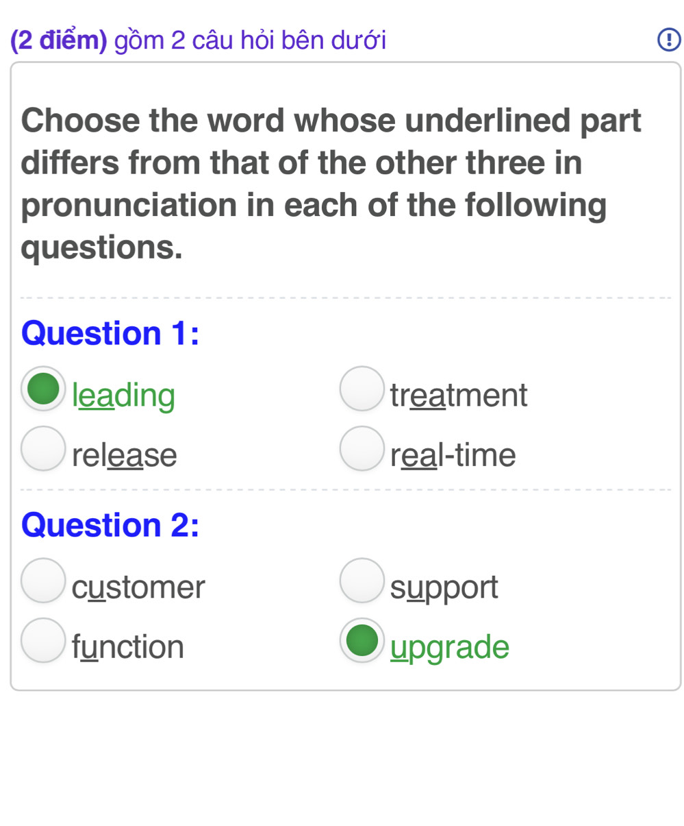 gồm 2 câu hỏi bên dưới
Choose the word whose underlined part
differs from that of the other three in
pronunciation in each of the following
questions.
Question 1:
leading treatment
release real-time
Question 2:
customer support
function upgrade