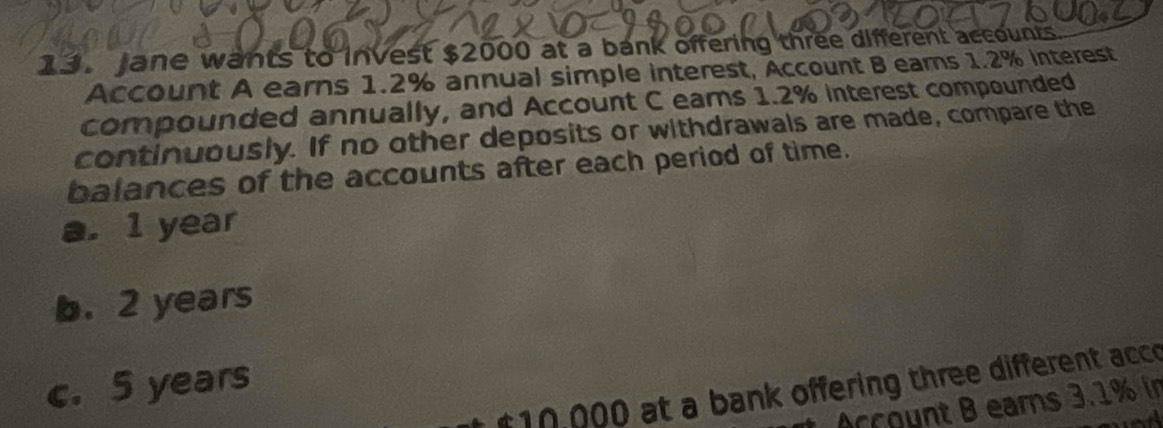 Jane wants to invest $2000 at a bank offering three different accounts.
Account A earns 1.2% annual simple interest, Account B ears 1.2% interest
compounded annually, and Account C eams 1.2% interest compounded
continuously. If no other deposits or withdrawals are made, compare the
balances of the accounts after each period of time.
a. 1 year
b. 2 years
c. 5 years
510,000 at a bank offering three different acco
Account B eams 3.1% in