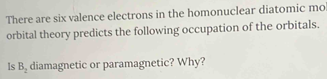 There are six valence electrons in the homonuclear diatomic mo 
orbital theory predicts the following occupation of the orbitals. 
Is B_2 diamagnetic or paramagnetic? Why?