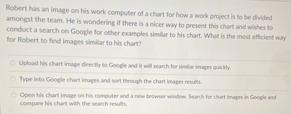 Robert has an image on his work computer of a chart for how a work project is to be divided
amongst the team. He is wondering if there is a nicer way to present this chart and wishes to
conduct a search on Google for other examples similar to his chart. What is the most efficient way
for Robert to find images similar to his chart?
Upload his chart image directly to Google and it will search for similar images quickly.
Type into Google chart images and sort through the chart images results.
Open his chart image on his computer and a new browser window. Search for chart images in Google and
compare his chart with the search results.