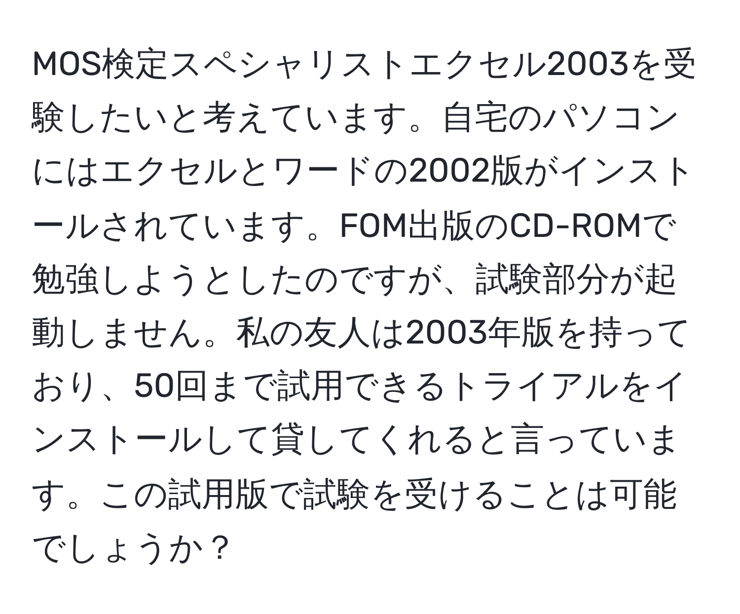 MOS検定スペシャリストエクセル2003を受験したいと考えています。自宅のパソコンにはエクセルとワードの2002版がインストールされています。FOM出版のCD-ROMで勉強しようとしたのですが、試験部分が起動しません。私の友人は2003年版を持っており、50回まで試用できるトライアルをインストールして貸してくれると言っています。この試用版で試験を受けることは可能でしょうか？