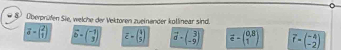 8 Überprüfen Sie, welche der Vektoren zueinander kollinear sind.
vector a=beginpmatrix 2 1endpmatrix vector b=beginpmatrix -1 3endpmatrix overline c=beginpmatrix 4 5endpmatrix vector d=beginpmatrix 3 -9endpmatrix vector e=beginpmatrix 0,8 1endpmatrix vector f=beginpmatrix -4 -2endpmatrix