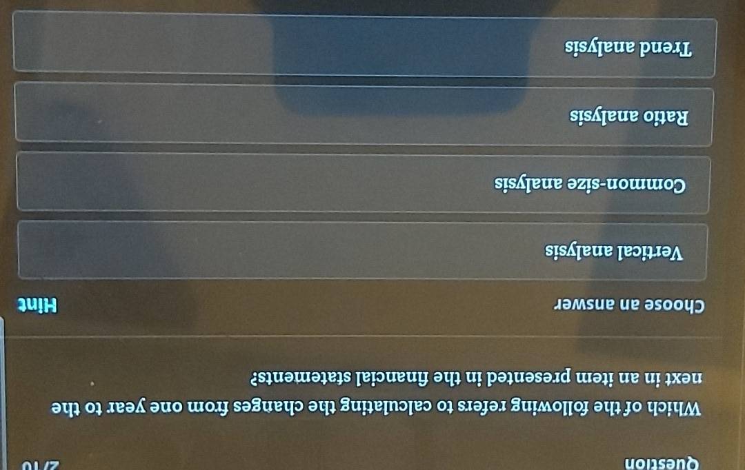 Question
Which of the following refers to calculating the changes from one year to the
next in an item presented in the financial statements?
Choose an answer Hint
Vertical analysis
Common-size analysis
Ratio analysis
Trend analysis