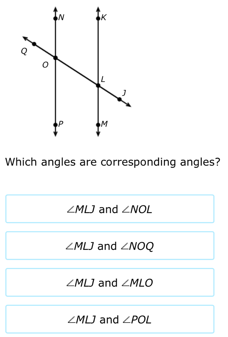 Which angles are corresponding angles?
∠ MLJ and ∠ NOL
∠ MLJ and ∠ NOQ
∠ MLJ and ∠ MLO
∠ MLJ and ∠ POL