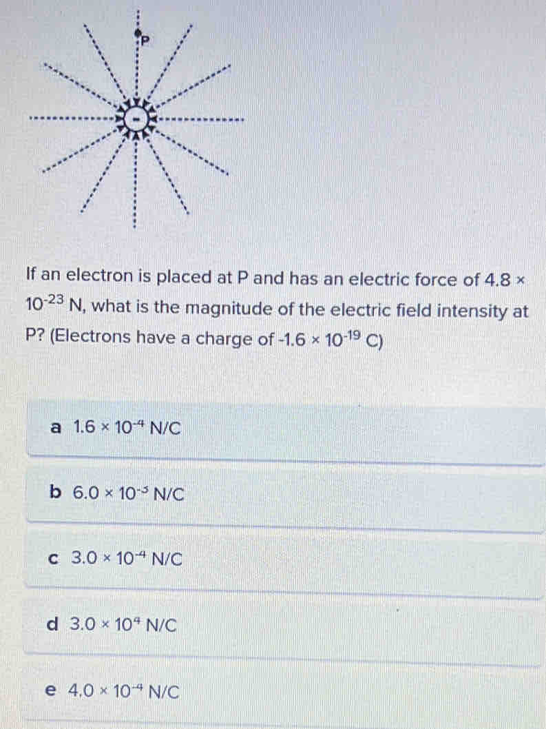 If an electron is placed at P and has an electric force of 4.8 ×
10^(-23)N , what is the magnitude of the electric field intensity at
P? (Electrons have a charge of -1.6* 10^(-19)C)
a 1.6* 10^(-4)N/C
b 6.0* 10^(-5)N/C
C 3.0* 10^(-4)N/C
d 3.0* 10^4N/C
e 4.0* 10^(-4)N/C