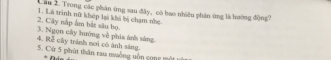 Cầu 2. Trong các phản ứng sau đây, có bao nhiêu phản ứng là hướng động? 
1. Lá trinh nữ khép lại khi bị chạm nhẹ. 
2. Cây nắp ấm bắt sâu bọ. 
3. Ngọn cây hướng về phía ánh sáng. 
4. Rễ cây tránh nơi có ánh sáng. 
5. Cứ 5 phút thân rau muống uốn cong một 
* Đán