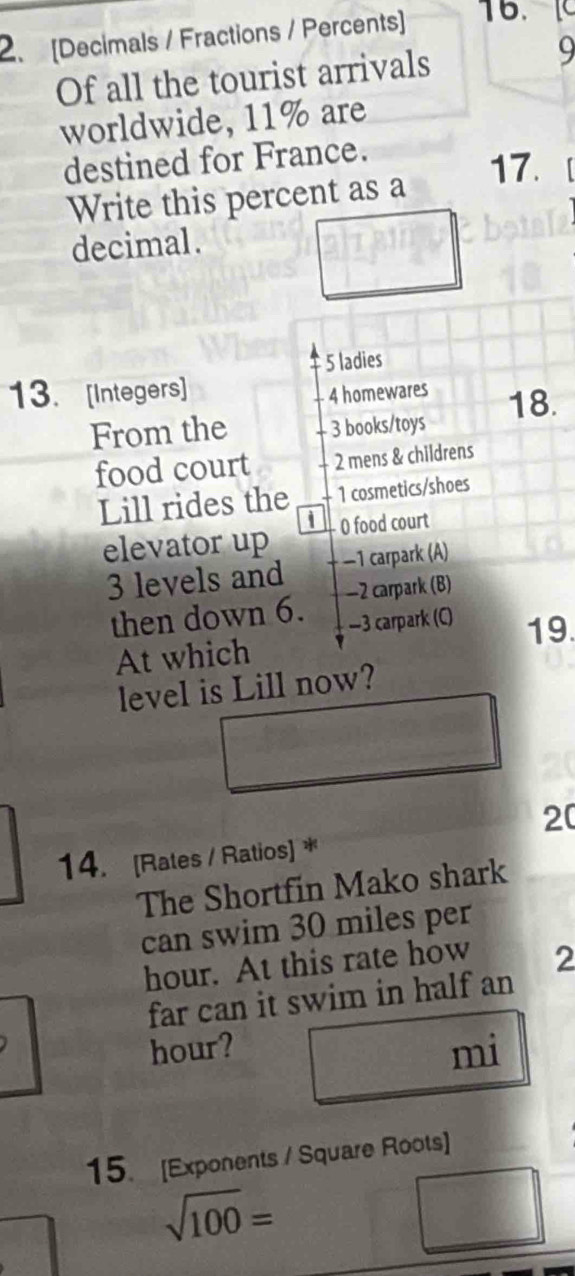 [Decimals / Fractions / Percents] 16. 
Of all the tourist arrivals 
9 
worldwide, 11% are 
destined for France. 
17. 
Write this percent as a 
decimal.
5 ladies 
13. [Integers]
4 homewares 
From the - 3 books/toys 18. 
food court 2 mens & childrens 
Lill rides the 1 cosmetics/shoes 
elevator up 0 food court
3 levels and −1 carpark (A) 
then down 6. -2 carpark (B)
—3 carpark (C) 19. 
At which 
level is Lill now? 
20 
14. [Rates / Ratios] * 
The Shortfin Mako shark 
can swim 30 miles per
hour. At this rate how 2 
far can it swim in half an
hour? mi 
15. [Exponents / Square Roots]
sqrt(100)=
