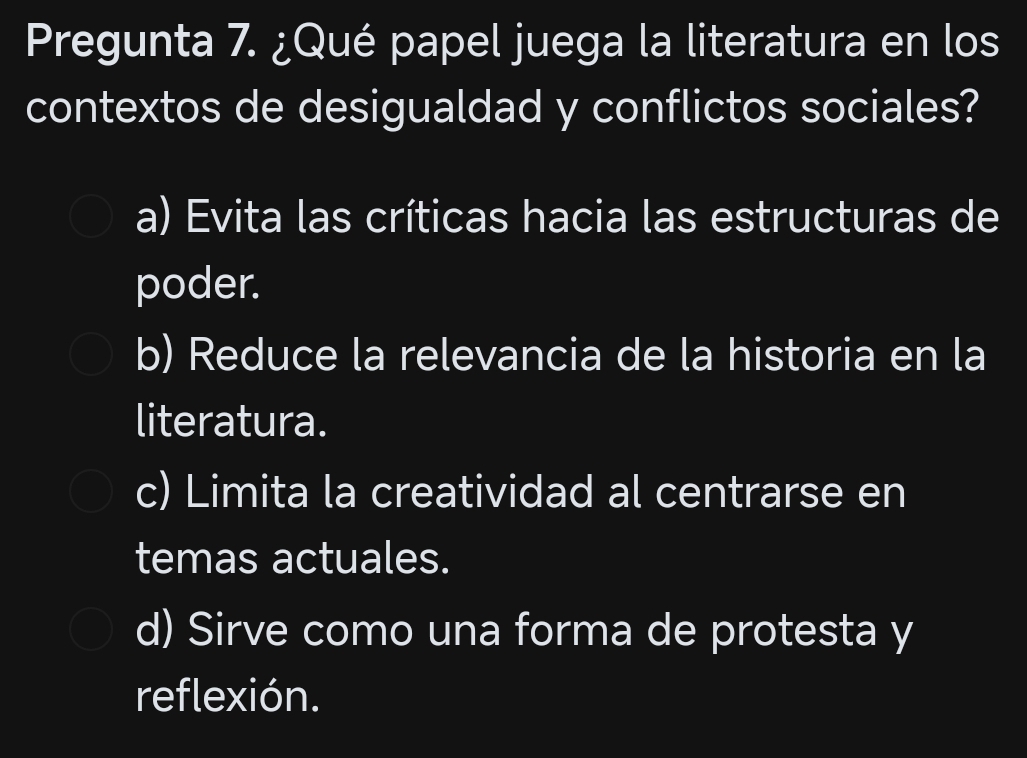 Pregunta 7. ¿Qué papel juega la literatura en los
contextos de desigualdad y conflictos sociales?
a) Evita las críticas hacia las estructuras de
poder.
b) Reduce la relevancia de la historia en la
literatura.
c) Limita la creatividad al centrarse en
temas actuales.
d) Sirve como una forma de protesta y
reflexión.