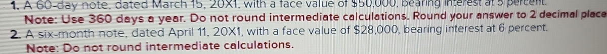 A 60-day note, dated March 15, 20X1, with a face value of $50,000, bearing interest at 5 percent. 
Note: Use 360 days a year. Do not round intermediate calculations. Round your answer to 2 decimal place 
2. A six-month note, dated April 11, 20X1, with a face value of $28,000, bearing interest at 6 percent. 
Note: Do not round intermediate calculations.