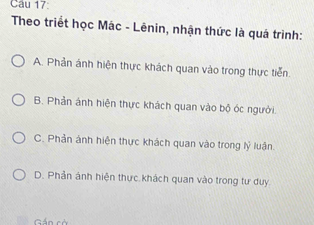 Theo triết học Mác - Lênin, nhận thức là quá trình:
A. Phản ánh hiện thực khách quan vào trong thực tiến.
B. Phản ánh hiện thực khách quan vào bộ óc người.
C. Phản ảnh hiện thực khách quan vào trong lý luận.
D. Phản ánh hiện thực khách quan vào trong tư duy
Gắn cờ