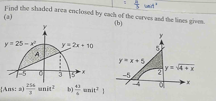 Find the shaded area enclosed by each of the curves and the lines given.
(a) (b)
y
5
y=x+5
2 y=sqrt(4+x)
-5
Ans: a)  256/3 unit^2 b)  43/6 unit^2
-4 0 x