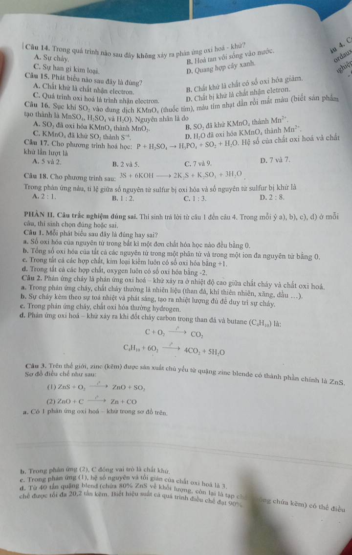 Trong quá trình nào sau đãy không xảy ra phản ứng oxi hoà - khử?
ju 4. C
A. Sự chảy.
ordaux
B. Hoà tan vôi sống vào nước.
C. Sự han gi kim loại.
ghiệt
D. Quang hợp cây xanh.
Câu 15. Phát biểu nào sau đây là đúng?
A. Chất khử là chất nhận electron.
B. Chất khử là chất có số oxỉ hỏa giảm.
C. Quá trình oxi hoá là trình nhận electron. D. Chất bị khử là chất nhận eletron.
Câu 16. Sục khi SC D5 vào dung dịch KMnO, (thuốc tím), màu tím nhạt dần rồi mất màu (biết sản phẩm
tạo thành là MnSO_4,H_2SO_4 H_2O). Nguyên nhân là do KMnO_4 thành Mn^(2+).
A. SO_2 downarrow đã khử
là oxi hóa KMnO, thành MnOș. B. SO_2
C. KMnO_4 đã khử SO₃ thành S^(+6). D. H_2O đã oxi hó: KMnO_4 thành Mn^(2+).
Câu 17. Cho phương trình hoá học: P+H_2SO_4to H_3PO_4+SO_2+H_2O. .Hhat Q số của chất oxi hoá và chất
khứ lần lượt là
A. 5 và 2. B. 2 và 5. C. 7 và 9. D. 7 và 7.
Câu 18. Cho phương trình sau: 3S+6KOHto 2K_2S+K_2SO_3+3H_2O
Trong phản ứng nàu, tỉ lệ giữa số nguyên tử sulfur bị oxi hóa và số nguyên tử sulfur bị khử là
A. 2:1. B. 1:2. C. 1:3.
D. 2:8.
PHÀN II. Câu trắc nghiệm đúng sai. Thí sinh trả lời từ câu 1 đền câu 4. Trong mỗi dot ya),b),c),d) ở mỗi
câu, thí sinh chọn đúng hoặc sai.
Câu 1. Mỗi phát biểu sau đây là đúng hay sai?
a. Số oxi hóa của nguyên tử trong bất kì một đơn chất hóa học nào đều bằng 0.
b. Tổng số oxí hóa của tất cả các nguyên tử trong một phân tử và trong một ion đa nguyên tử bằng 0.
c. Trong tất cả các hợp chất, kim loại kiểm luôn có số oxi hóa bằng +1.
d. Trong tất cả các hợp chất, oxygen luôn có số oxi hóa bằng -2.
Câu 2. Phản ứng cháy là phản ứng oxi hoá - khử xảy ra ở nhiệt độ cao giữa chất cháy và chất oxi hoá.
a. Trong phán ứng cháy, chất cháy thường là nhiên liệu (than đá, khí thiên nhiên, xăng, dầu ...).
b. Sự cháy kèm theo sự toả nhiệt và phát sáng, tạo ra nhiệt lượng đủ đề duy trì sự cháy.
c. Trong phản ứng cháy, chất oxi hóa thường hydrogen.
đ. Phản ứng oxi hoá - khử xảy ra khi đốt cháy carbon trong than đá và butane (C_4H_10) là:
C+O_2to CO_2
C_4H_10+6O_2xrightarrow i°4CO_2+5H_2O
Câu 3. Trên thế giới, zine (kêm) được sản xuất chủ yếu từ quặng zine blende có thành phần chính là ZnS.
Sơ đồ điều chế như sau:
(1) ZnS+O_2to ZnO+SO_2
(2) ZnO+Cxrightarrow OZn+CO
a. Có 1 phân ứng oxi hoá - khử trong sơ đồ trên.
b. Trong phân ứng (2), C đóng vai trò là chất khứ.
c. Trong phán ứng (1), hệ số nguyên và tổi gián của chất oxi hoả là 3
chế được tổi đa 20,2 tấn kẽm. Biết hiệu suất cả quá trình điều chế đạt 90% d. Từ 40 tấn quặng blend (chứa 80% ZnS về khối lượng, còn lại là tạp chếi thông chứa kẽm) có thể điều