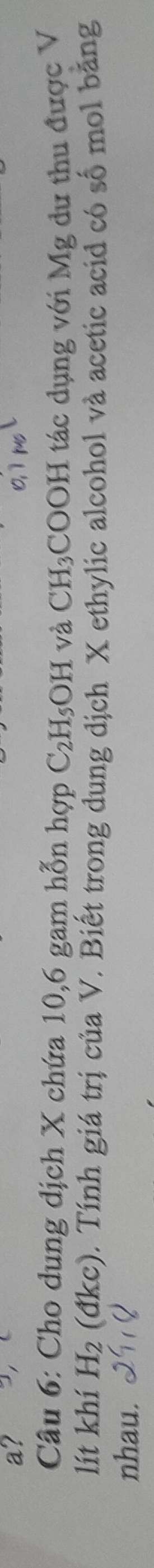 a? 
Câu 6: Cho dung dịch X chứa 10, 6 gam hỗn hợp C_2H_5OH và CH_3 COOH tác dụng với Mg dư thu được V 
lít khí H_2 (đ) kc) 0. Tính giá trị của V. Biết trong dung dịch X ethylic alcohol và acetic acid có số mol bằng 
nhau.