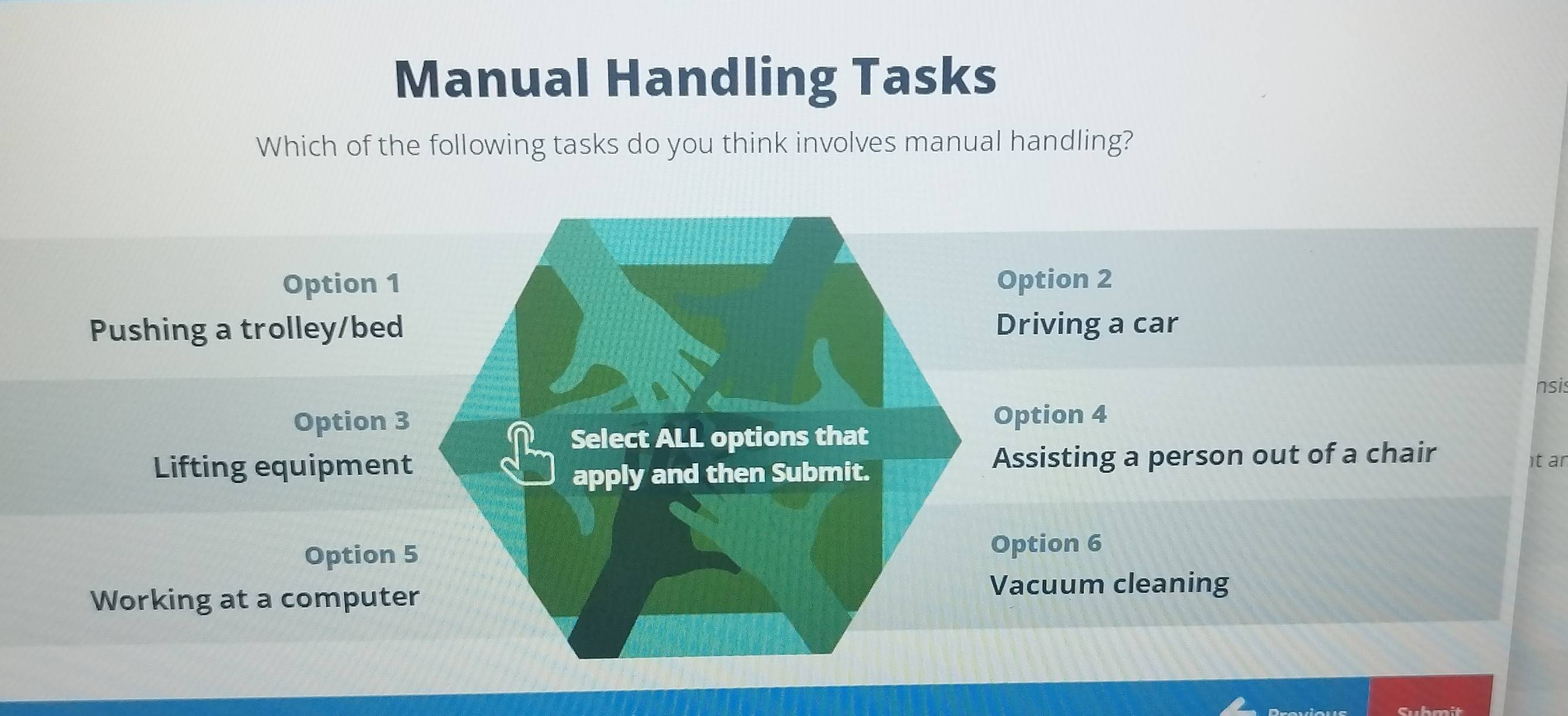 Manual Handling Tasks
Which of the following tasks do you think involves manual handling?
Option 1 Option 2
Pushing a trolley/bed Driving a car
nsis
Option 3 Option 4
Select ALL options that
Lifting equipment apply and then Submit. Assisting a person out of a chair
it ar
Option 5
Option 6
Working at a computer Vacuum cleaning
Submit