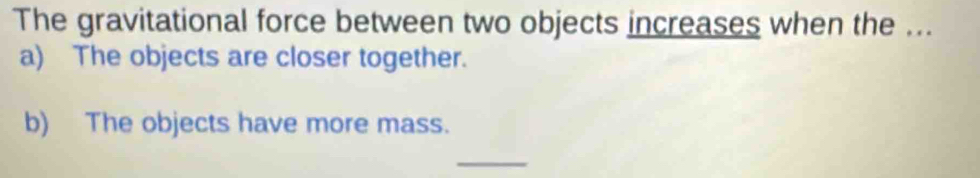 The gravitational force between two objects increases when the ... 
a) The objects are closer together. 
b) The objects have more mass. 
_