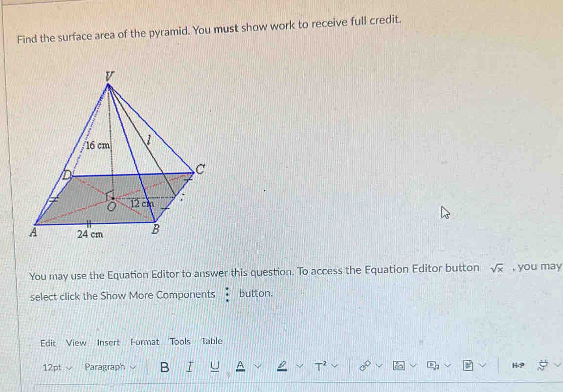 Find the surface area of the pyramid. You must show work to receive full credit. 
You may use the Equation Editor to answer this question. To access the Equation Editor button sqrt(x) , you may 
select click the Show More Components button. 
Edit View Insert Format Tools Table 
12pt Paragraph B I U T^2 2 H-P