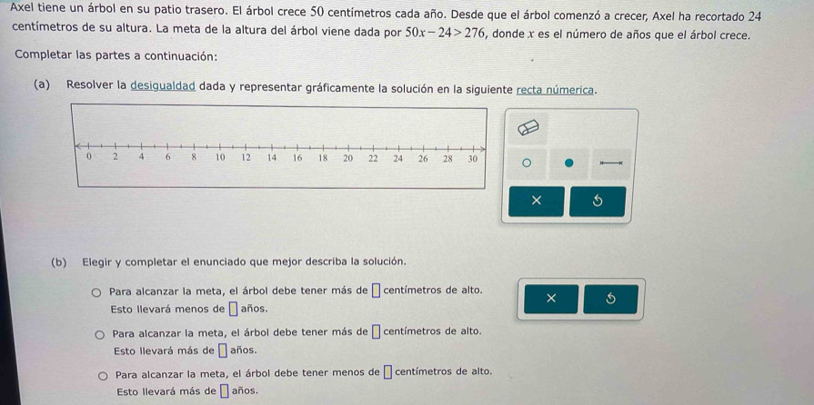 Axel tiene un árbol en su patio trasero. El árbol crece 50 centímetros cada año. Desde que el árbol comenzó a crecer, Axel ha recortado 24
centímetros de su altura. La meta de la altura del árbol viene dada por 50x-24>276 , donde x es el número de años que el árbol crece.
Completar las partes a continuación:
(a) Resolver la desigualdad dada y representar gráficamente la solución en la siguiente recta númerica.
。
×
(b) Elegir y completar el enunciado que mejor describa la solución.
Para alcanzar la meta, el árbol debe tener más de □ centímetros de alto. ×
Esto llevará menos de □ años.
Para alcanzar la meta, el árbol debe tener más de □ centímetros de alto.
Esto llevará más de □ años.
Para alcanzar la meta, el árbol debe tener menos de □ centímetros de alto.
Esto llevará más de □ años.