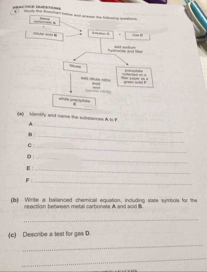 PRACTICE QUESTIONS 
8 Study the flowchart below and answer the following questions. 
(a) Identify and name the substances A to F. 
A :_ 
B:_ 
_ 
C:_ 
_ 
D :_ 
E :_ 
F :_ 
(b) Write a balanced chemical equation, including state symbols for the 
reaction between metal carbonate A and acid B. 
_ 
(c) Describe a test for gas D. 
_ 
_