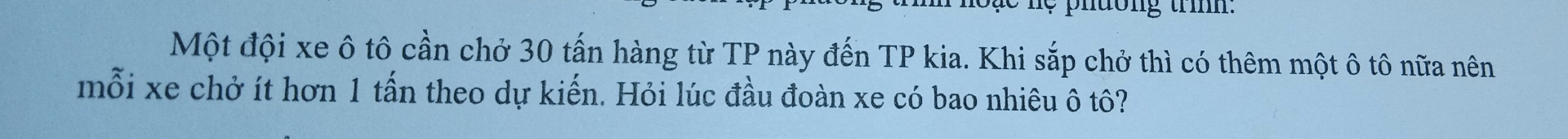 phdong trìh: 
Một đội xe ô tô cần chở 30 tấn hàng từ TP này đến TP kia. Khi sắp chở thì có thêm một ô tô nữa nên 
mỗi xe chở ít hơn 1 tấn theo dự kiến. Hỏi lúc đầu đoàn xe có bao nhiêu ô tô?