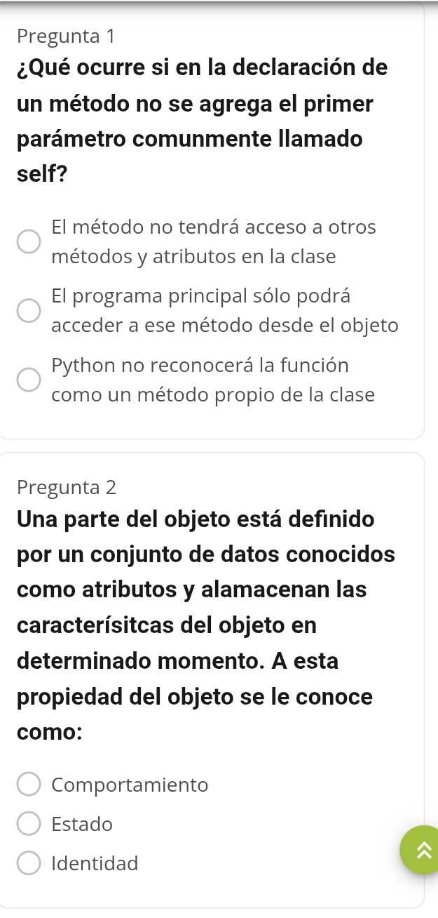 Pregunta 1
¿Qué ocurre si en la declaración de
un método no se agrega el primer
parámetro comunmente llamado
self?
El método no tendrá acceso a otros
métodos y atributos en la clase
El programa principal sólo podrá
acceder a ese método desde el objeto
Python no reconocerá la función
como un método propio de la clase
Pregunta 2
Una parte del objeto está definido
por un conjunto de datos conocidos
como atributos y alamacenan las
caracterísitcas del objeto en
determinado momento. A esta
propiedad del objeto se le conoce
como:
Comportamiento
Estado
Identidad