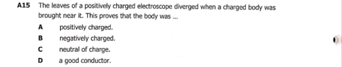 A15 The leaves of a positively charged electroscope diverged when a charged body was
brought near it. This proves that the body was ...
A positively charged.
B negatively charged. 0
neutral of charge.
D a good conductor.