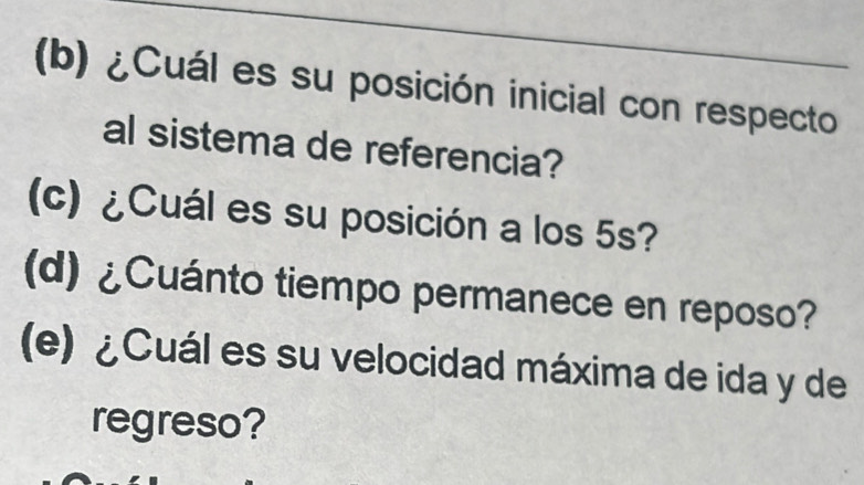 ¿Cuál es su posición inicial con respecto 
al sistema de referencia? 
(c) ¿Cuál es su posición a los 5s? 
(d) ¿Cuánto tiempo permanece en reposo? 
(e) ¿Cuál es su velocidad máxima de ida y de 
regreso?