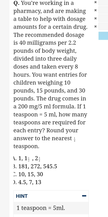 You’re working in a x
pharmacy, and are making x
a table to help with dosage x
amounts for a certain drug. x
The recommended dosage
is 40 milligrams per 2.2
pounds of body weight,
divided into three daily
doses and taken every 8
hours. You want entries for
children weighing 10
pounds, 15 pounds, and 30
pounds. The drug comes in
a 200 mg/5 ml formula. If 1
teaspoon =5ml , how many
teaspoons are required for
each entry? Round your
answer to the nearest  1/4 
teaspoon.
A. 1,1_ 1/2 ,2_ 3/4  . 181, 272, 545.5
C. 10, 15, 30
). 4.5, 7, 13