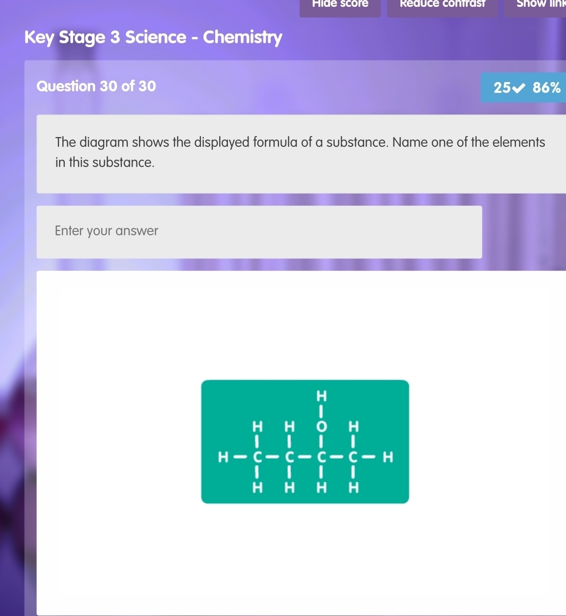 Hide score Reauce contrast Snow link
Key Stage 3 Science - Chemistry
Question 30 of 30 25 86%
The diagram shows the displayed formula of a substance. Name one of the elements
in this substance.
Enter your answer