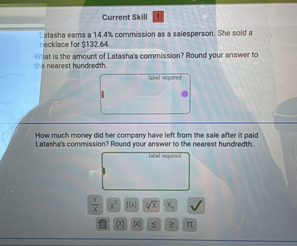 Current Skill ! 
Latasha earns a 14.4% commission as a salesperson. She sold a 
necklace for $132.64. 
What is the amount of Latasha's commission? Round your answer to 
the nearest hundredth. 
label required 
How much money did her company have left from the sale after it paid 
Latasha's commission? Round your answer to the nearest hundredth. 
label required
 Y/X  x^2 f(x) sqrt[n](x) X_n
(x) |X| ≥ π