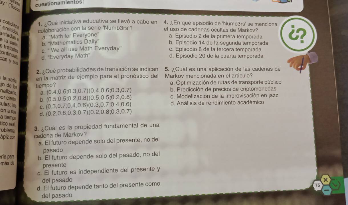 presa cuestionamientos:
ay ' (Todos
cotidiana
1. ¿Qué iniciativa educativa se llevó a cabo en 4. ¿En qué episodio de 'Numb3rs' se menciona
emitidos colaboración con la serie 'Numb3rs'? el uso de cadenas ocultas de Markov?
entadas a. “Math for Everyone” a. Episodio 2 de la primera temporada 
e la serie b. “Mathematics Daily” b. Episodio 14 de la segunda temporada
s tratado c. “ We all use Math Everyday” c. Episodio 8 de la tercera temporada
continuas d. “Everyday Math” d. Episodio 20 de la cuarta temporada
cas y sus 
2. ¿Qué probabilidades de transición se indican 5. ¿Cuál es una aplicación de las cadenas de
la serie en la matriz de ejemplo para el pronóstico del  Markov mencionada en el artículo?
jo de los tiempo? a. Optimización de rutas de transporte público
nalizario a. (0.4,0.6;0.3,0.7) 0.4,0.6;0.3 3,0.7) b. Predicción de precios de criptomonedas
or cierto b. (0.5,0.5;0.2,0.8) )(0.5,0.5 0. 2,0.8) c. Modelización de la improvisación en jazz
culas; los C. (0.3,0.7;0.4,0.6) (0.3,0.7;0.4,0.6) d. Análisis de rendimiento académico
ón a sus d. (0.2,0.8;0.3,0.7) )(0. 2,0.8;0. 3,0.7)
a tiempo
tico real
roblema. 3. ¿Cuál es la propiedad fundamental de una
ápiz con cadena de Markov?
a. El futuro depende solo del presente, no del
pasado
érie para b. El futuro depende solo del pasado, no del
más de presente
c. El futuro es independiente del presente y
del pasado X
d. El futuro depende tanto del presente como
75
del pasado