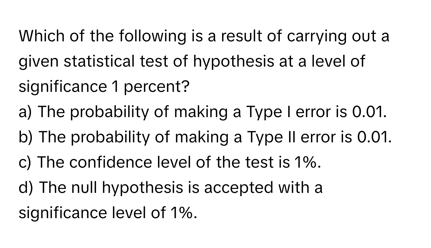 Which of the following is a result of carrying out a given statistical test of hypothesis at a level of significance 1 percent?

a) The probability of making a Type I error is 0.01.
b) The probability of making a Type II error is 0.01.
c) The confidence level of the test is 1%.
d) The null hypothesis is accepted with a significance level of 1%.