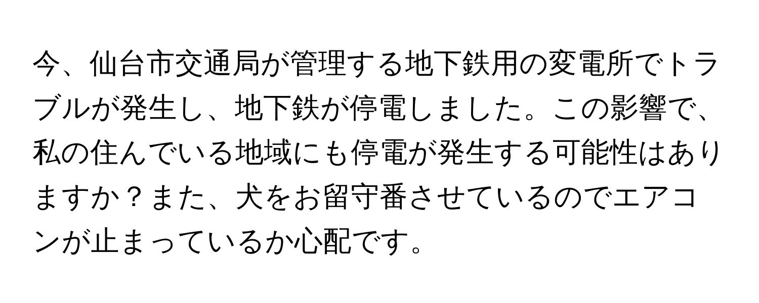 今、仙台市交通局が管理する地下鉄用の変電所でトラブルが発生し、地下鉄が停電しました。この影響で、私の住んでいる地域にも停電が発生する可能性はありますか？また、犬をお留守番させているのでエアコンが止まっているか心配です。