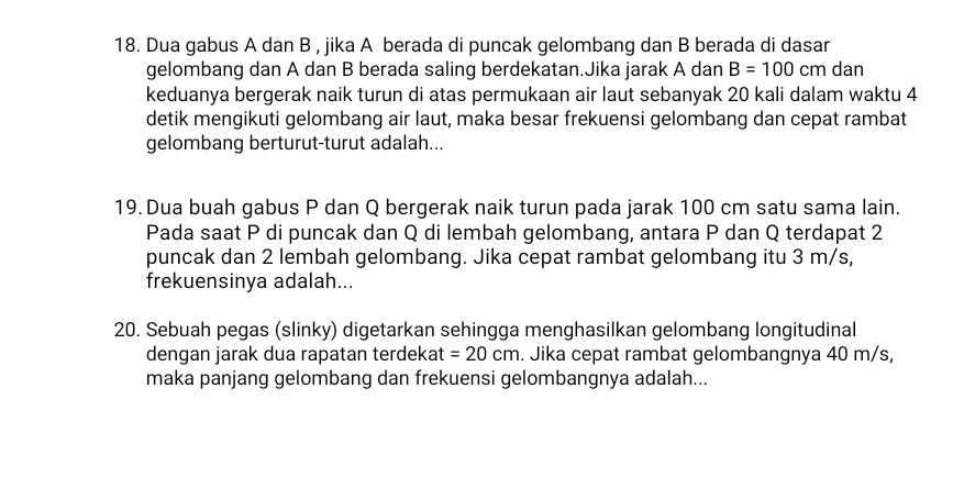 Dua gabus A dan B , jika A berada di puncak gelombang dan B berada di dasar 
gelombang dan A dan B berada saling berdekatan.Jika jarak A dan B=100 cm dan 
keduanya bergerak naik turun di atas permukaan air laut sebanyak 20 kali dalam waktu 4
detik mengikuti gelombang air laut, maka besar frekuensi gelombang dan cepat rambat 
gelombang berturut-turut adalah... 
19. Dua buah gabus P dan Q bergerak naik turun pada jarak 100 cm satu sama lain. 
Pada saat P di puncak dan Q di lembah gelombang, antara P dan Q terdapat 2
puncak dan 2 lembah gelombang. Jika cepat rambat gelombang itu 3 m/s, 
frekuensinya adalah... 
20. Sebuah pegas (slinky) digetarkan sehingga menghasilkan gelombang longitudinal 
dengan jarak dua rapatan terdekat =20cm. Jika cepat rambat gelombangnya 40 m/s, 
maka panjang gelombang dan frekuensi gelombangnya adalah...